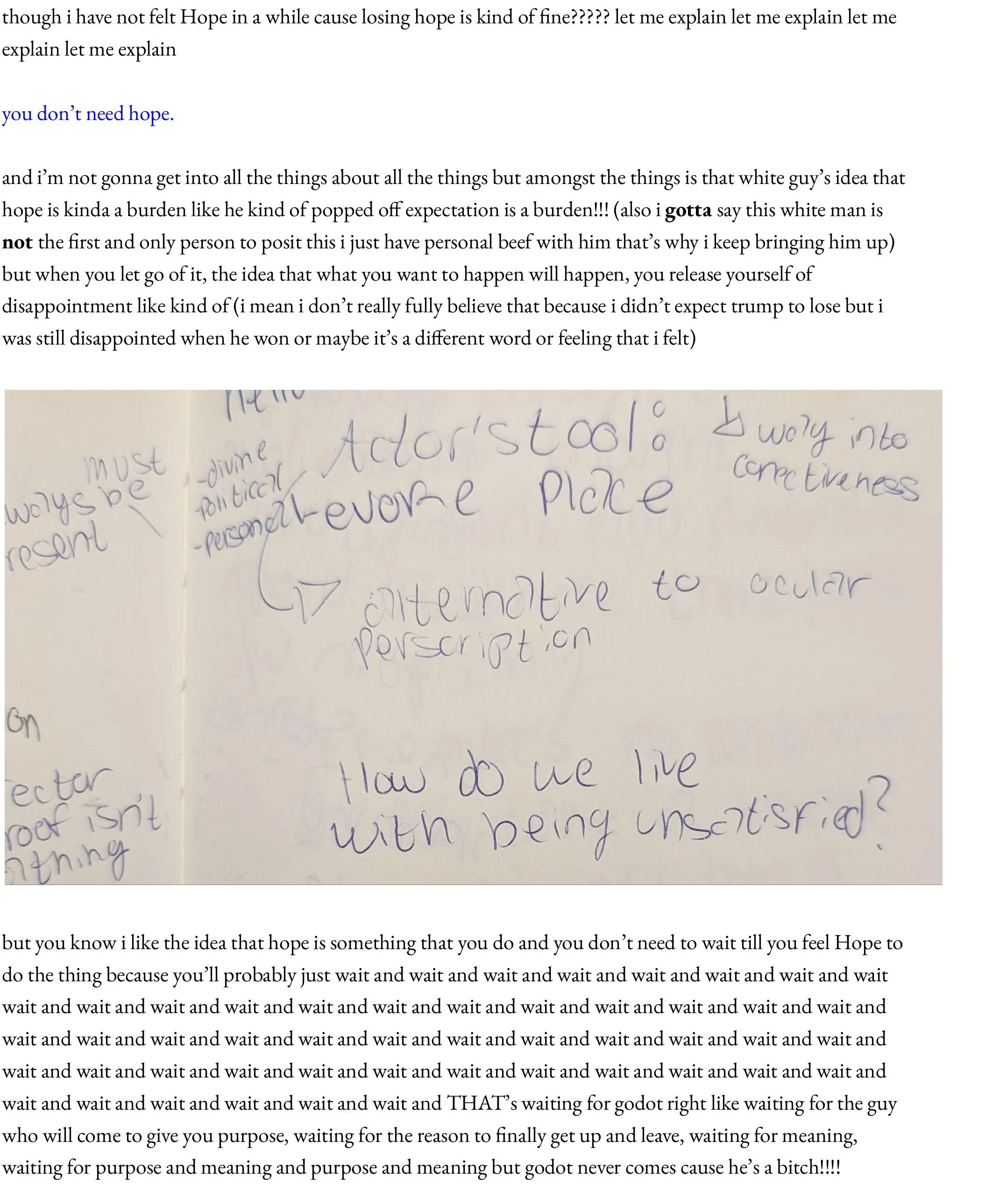 though i have not felt Hope in a while cause losing hope is kind of fine????? let me explain let me explain let me explain let me explain  you don’t need hope.  and i’m not gonna get into all the things about all the things but amongst the things is that white guy’s idea that hope is kinda a burden like he kind of popped off expectation is a burden!!! (also i gotta say this white man is not the first and only person to posit this i just have personal beef with him that’s why i keep bringing him up) but when you let go of it, the idea that what you want to happen will happen, you release yourself of disappointment like kind of (i mean i don’t really fully believe that because i didn’t expect trump to lose but i was still disappointed when he won or maybe it’s a different word or feeling that i felt)    but you know i like the idea that hope is something that you do and you don’t need to wait till you feel Hope to do the thing because you’ll probably just wait and wait and wait and wait and wait and wait and wait and wait wait and wait and wait and wait and wait and wait and wait and wait and wait and wait and wait and wait and wait and wait and wait and wait and wait and wait and wait and wait and wait and wait and wait and wait and wait and wait and wait and wait and wait and wait and wait and wait and wait and wait and wait and wait and wait and wait and wait and wait and wait and wait and THAT’s waiting for godot right like waiting for the guy who will come to give you purpose, waiting for the reason to finally get up and leave, waiting for meaning, waiting for purpose and meaning and purpose and meaning but godot never comes cause he’s a bitch!!!!