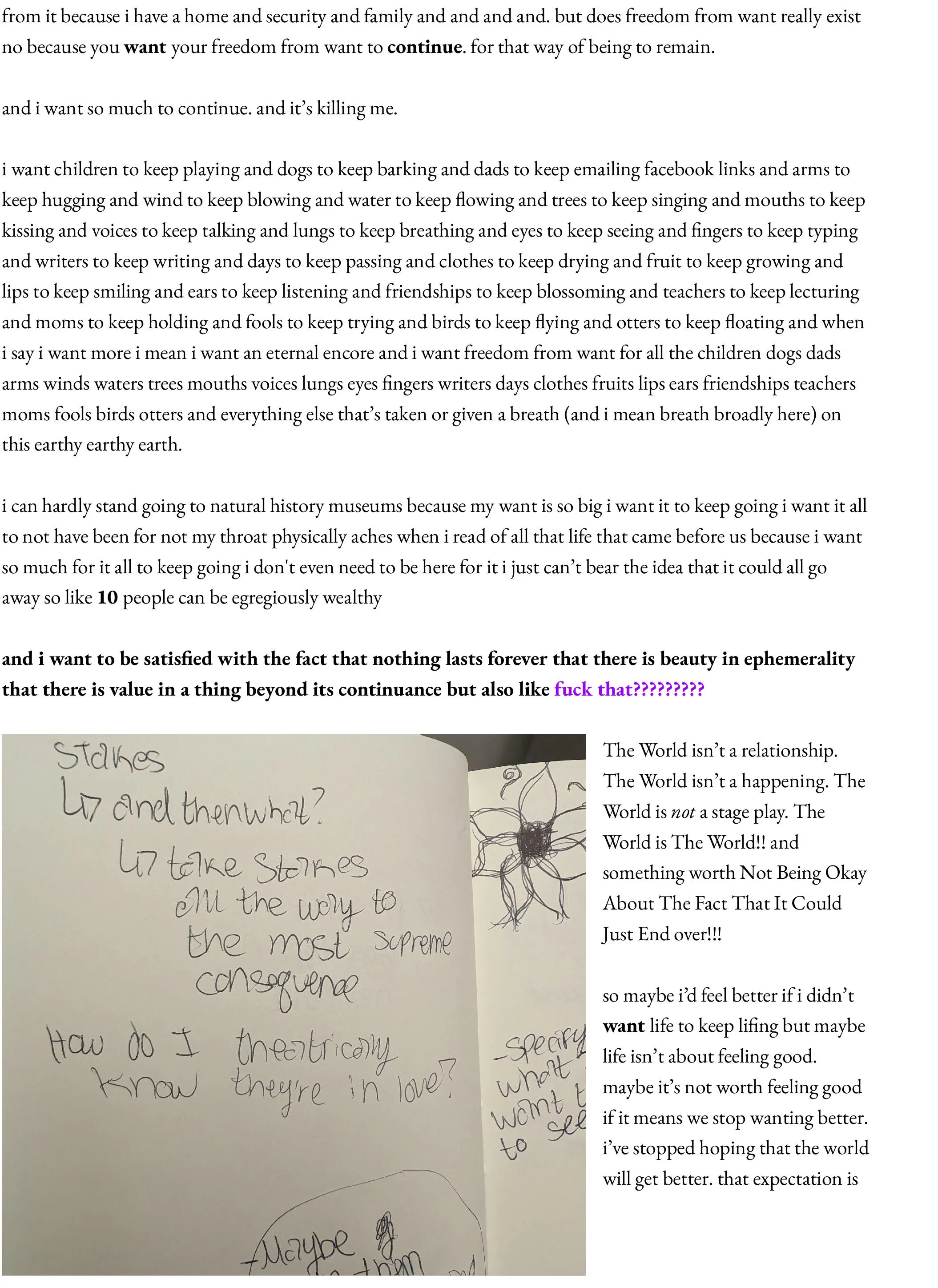 from it because i have a home and security and family and and and and. but does freedom from want really exist no because you want your freedom from want to continue. for that way of being to remain.   and i want so much to continue. and it’s killing me.   i want children to keep playing and dogs to keep barking and dads to keep emailing facebook links and arms to keep hugging and wind to keep blowing and water to keep flowing and trees to keep singing and mouths to keep kissing and voices to keep talking and lungs to keep breathing and eyes to keep seeing and fingers to keep typing and writers to keep writing and days to keep passing and clothes to keep drying and fruit to keep growing and lips to keep smiling and ears to keep listening and friendships to keep blossoming and teachers to keep lecturing and moms to keep holding and fools to keep trying and birds to keep flying and otters to keep floating and when i say i want more i mean i want an eternal encore and i want freedom from want for all the children dogs dads arms winds waters trees mouths voices lungs eyes fingers writers days clothes fruits lips ears friendships teachers moms fools birds otters and everything else that’s taken or given a breath (and i mean breath broadly here) on this earthy earthy earth.  i can hardly stand going to natural history museums because my want is so big i want it to keep going i want it all to not have been for not my throat physically aches when i read of all that life that came before us because i want so much for it all to keep going i don't even need to be here for it i just can’t bear the idea that it could all go away so like 10 people can be egregiously wealthy  and i want to be satisfied with the fact that nothing lasts forever that there is beauty in ephemerality that there is value in a thing beyond its continuance but also like fuck that?????????  The World isn’t a relationship. The World isn’t a happening. The World is not a stage play. The World is The World!! and something worth Not Being Okay About The Fact That It Could Just End over!!!  so maybe i’d feel better if i didn’t want life to keep lifing but maybe life isn’t about feeling good. maybe it’s not worth feeling good if it means we stop wanting better. i’ve stopped hoping that the world will get better. that expectation is 