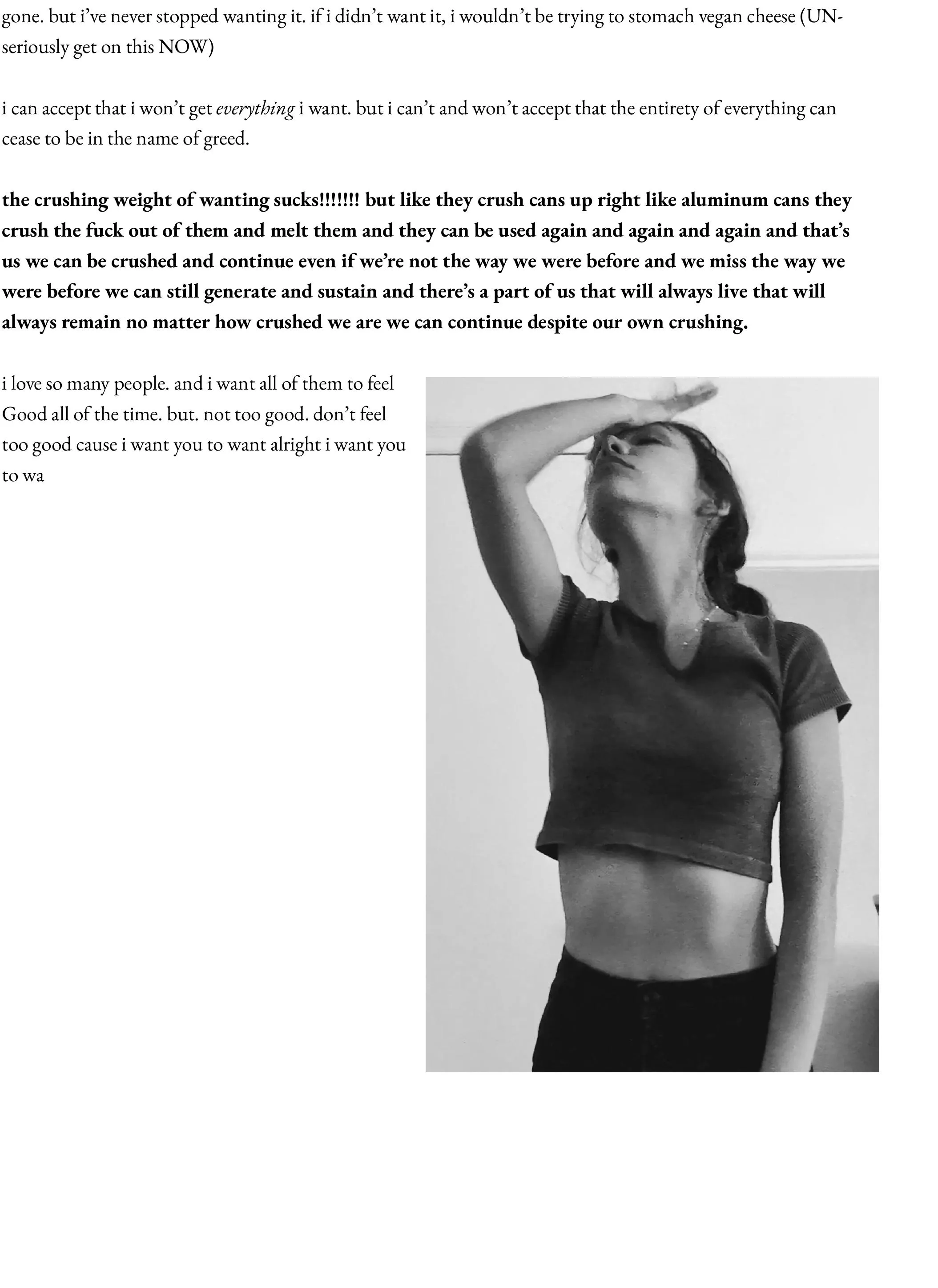 gone. but i’ve never stopped wanting it. if i didn’t want it, i wouldn’t be trying to stomach vegan cheese (UN- seriously get on this NOW)  i can accept that i won’t get everything i want. but i can’t and won’t accept that the entirety of everything can cease to be in the name of greed.  the crushing weight of wanting sucks!!!!!!! but like they crush cans up right like aluminum cans they crush the fuck out of them and melt them and they can be used again and again and again and that’s us we can be crushed and continue even if we’re not the way we were before and we miss the way we were before we can still generate and sustain and there’s a part of us that will always live that will always remain no matter how crushed we are we can continue despite our own crushing.  i love so many people. and i want all of them to feel Good all of the time. but. not too good. don’t feel too good cause i want you to want alright i want you to wa