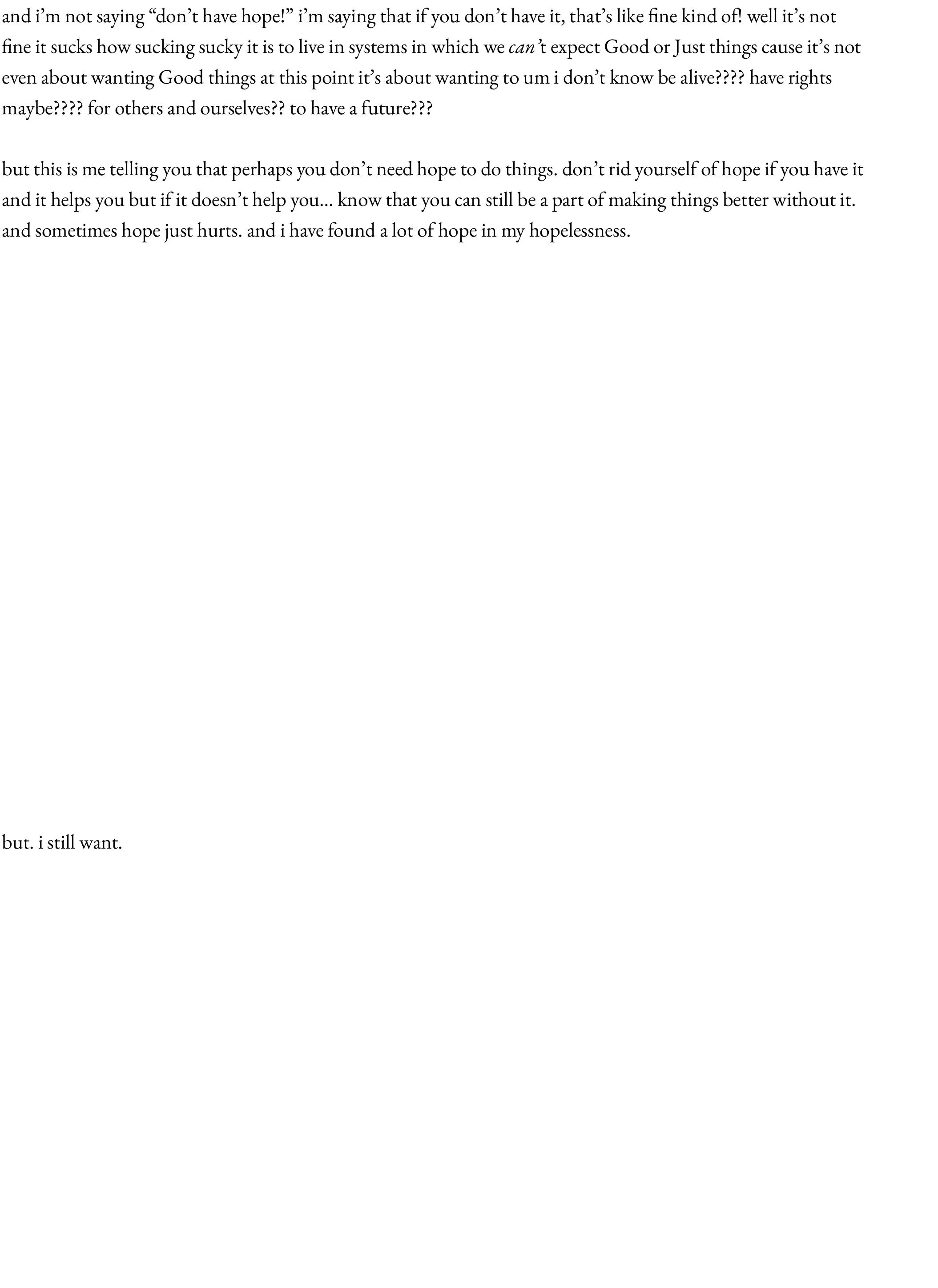 and i’m not saying “don’t have hope!” i’m saying that if you don’t have it, that’s like fine kind of! well it’s not fine it sucks how sucking sucky it is to live in systems in which we can’t expect Good or Just things cause it’s not even about wanting Good things at this point it’s about wanting to um i don’t know be alive???? have rights maybe???? for others and ourselves?? to have a future???  but this is me telling you that perhaps you don’t need hope to do things. don’t rid yourself of hope if you have it and it helps you but if it doesn’t help you… know that you can still be a part of making things better without it. and sometimes hope just hurts. and i have found a lot of hope in my hopelessness.                     but. i still want.