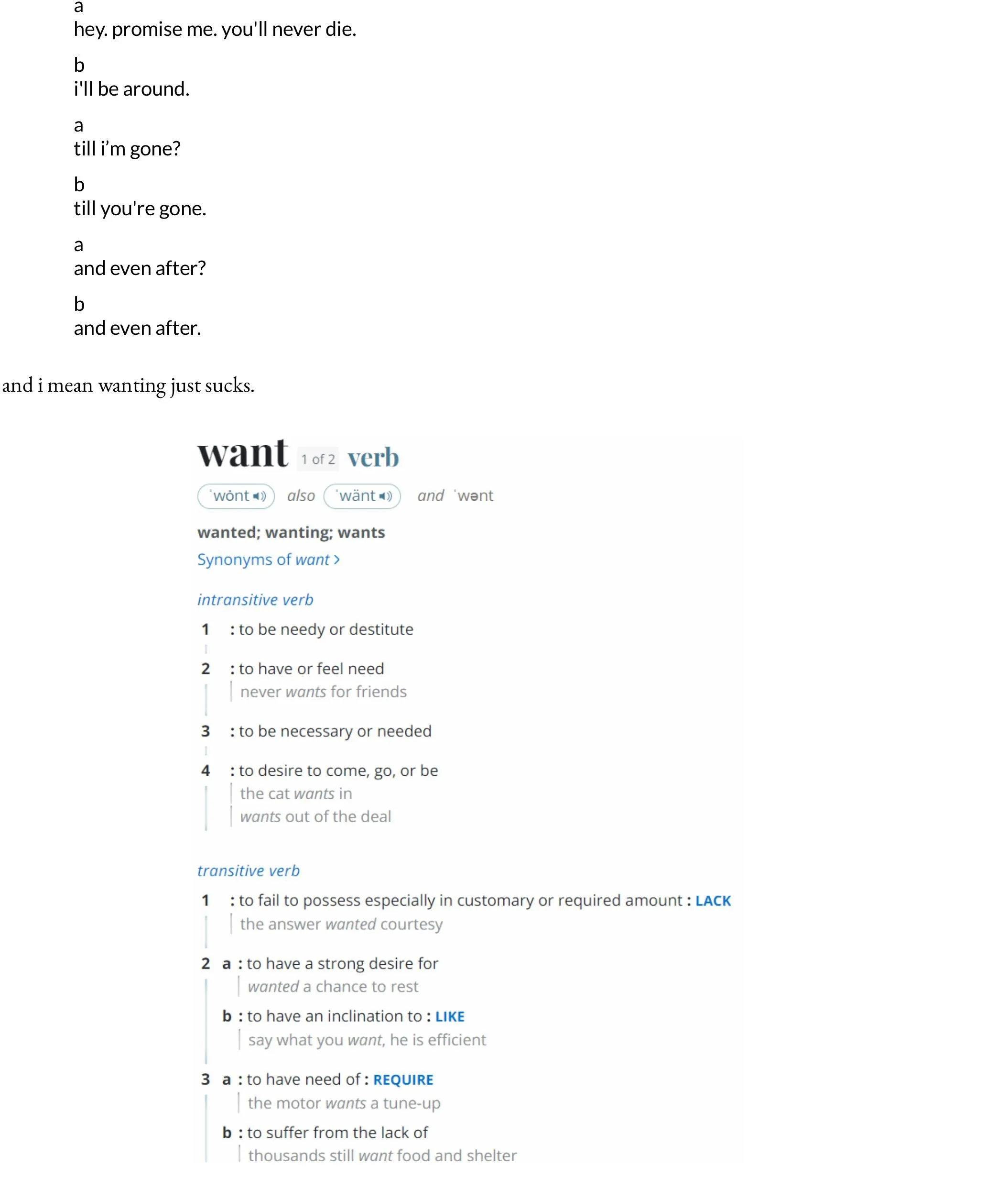 a  hey. promise me. you'll never die.   b  i'll be around.   a  till i’m gone?   b  till you're gone.   a  and even after?   b  and even after.  and i mean wanting just sucks.
