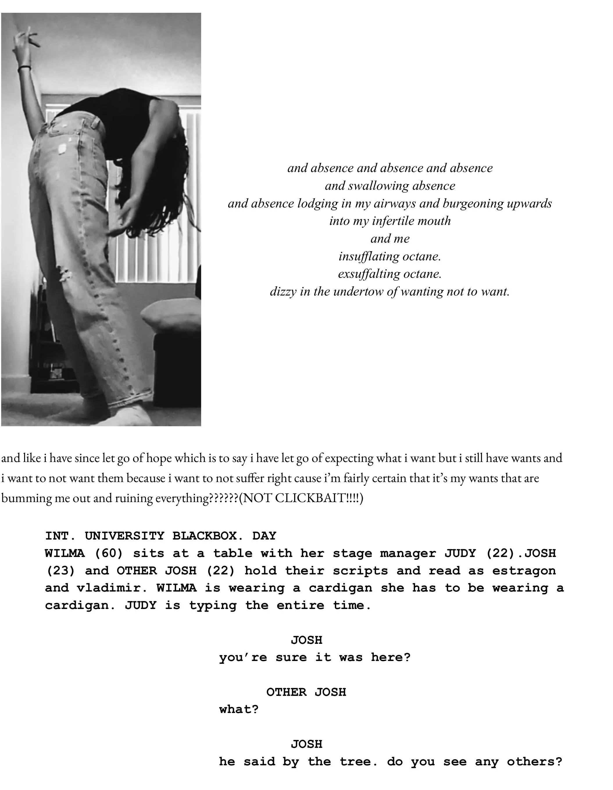          and absence and absence and absence  and swallowing absence and absence lodging in my airways and burgeoning upwards  into my infertile mouth and me insufflating octane.  exsuffalting octane. dizzy in the undertow of wanting not to want.         and like i have since let go of hope which is to say i have let go of expecting what i want but i still have wants and i want to not want them because i want to not suffer right cause i’m fairly certain that it’s my wants that are bumming me out and ruining everything??????(NOT CLICKBAIT!!!!)   INT. UNIVERSITY BLACKBOX. DAY WILMA (60) sits at a table with her stage manager JUDY (22).JOSH (23) and OTHER JOSH (22) hold their scripts and read as estragon and vladimir. WILMA is wearing a cardigan she has to be wearing a cardigan. JUDY is typing the entire time.   JOSH you’re sure it was here?  OTHER JOSH what?   JOSH he said by the tree. do you see any others?