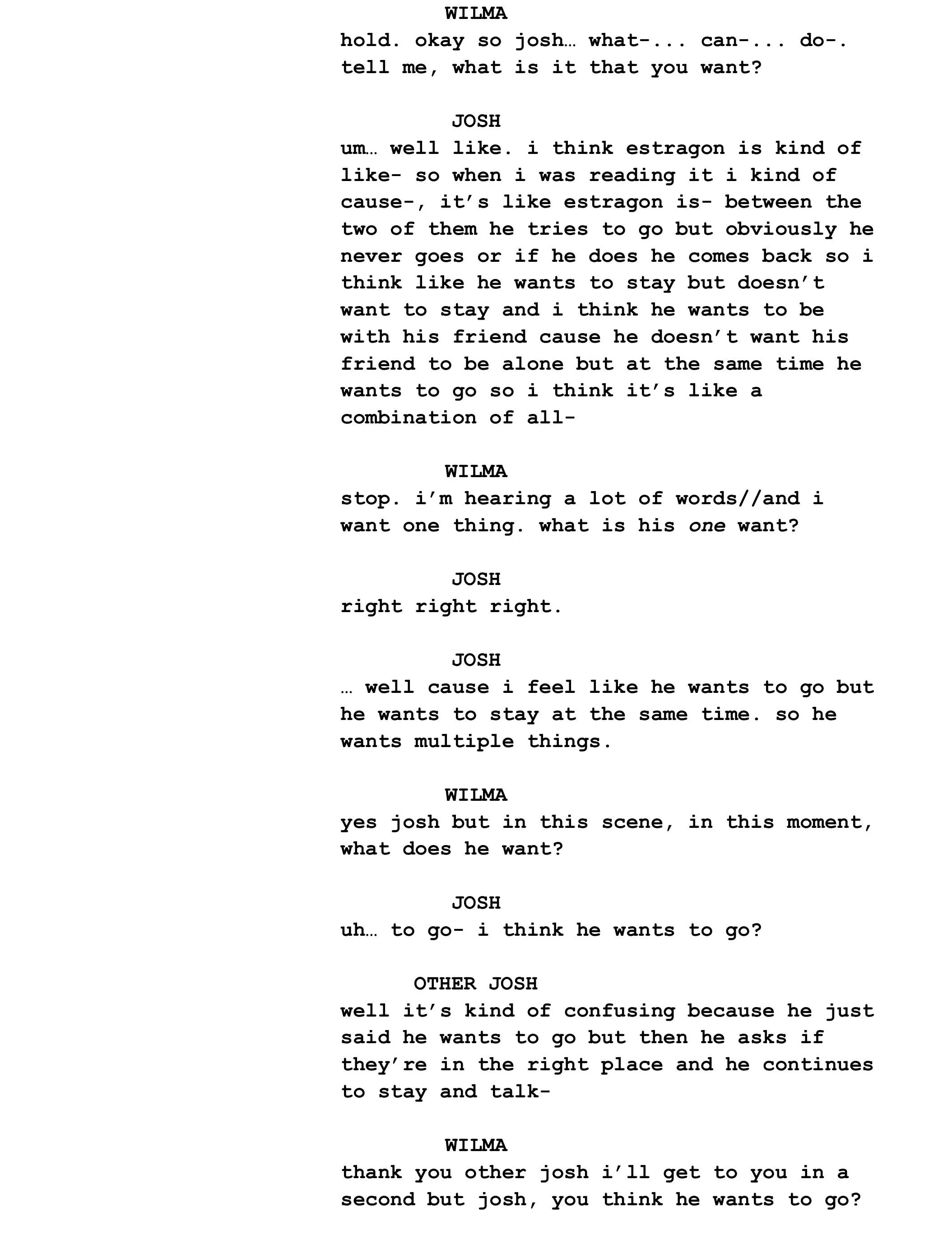 WILMA hold. okay so josh… what-... can-... do-. tell me, what is it that you want?  JOSH um… well like. i think estragon is kind of like- so when i was reading it i kind of cause-, it’s like estragon is- between the two of them he tries to go but obviously he never goes or if he does he comes back so i think like he wants to stay but doesn’t want to stay and i think he wants to be with his friend cause he doesn’t want his friend to be alone but at the same time he wants to go so i think it’s like a combination of all-  WILMA stop. i’m hearing a lot of words//and i want one thing. what is his one want?  JOSH right right right.  JOSH … well cause i feel like he wants to go but he wants to stay at the same time. so he wants multiple things.  WILMA yes josh but in this scene, in this moment, what does he want?  JOSH uh… to go- i think he wants to go?  OTHER JOSH well it’s kind of confusing because he just said he wants to go but then he asks if they’re in the right place and he continues to stay and talk-  WILMA thank you other josh i’ll get to you in a second but josh, you think he wants to go?