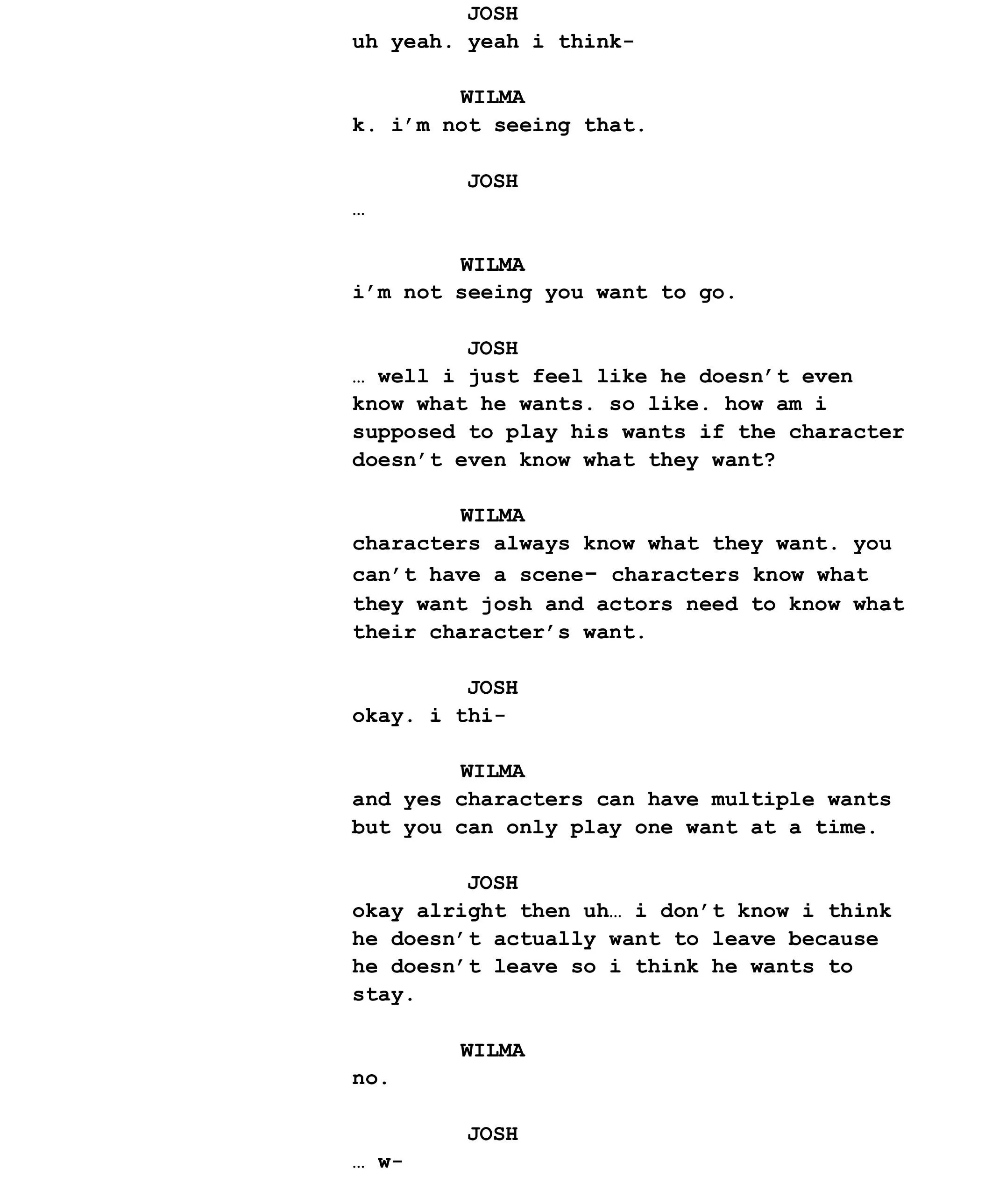 JOSH uh yeah. yeah i think-  WILMA k. i’m not seeing that.  JOSH …   WILMA i’m not seeing you want to go.   JOSH … well i just feel like he doesn’t even know what he wants. so like. how am i supposed to play his wants if the character doesn’t even know what they want?  WILMA characters always know what they want. you can’t have a scene- characters know what they want josh and actors need to know what their character’s want.   JOSH okay. i thi-  WILMA and yes characters can have multiple wants but you can only play one want at a time.  JOSH okay alright then uh… i don’t know i think he doesn’t actually want to leave because he doesn’t leave so i think he wants to stay.  WILMA no.   JOSH … w-