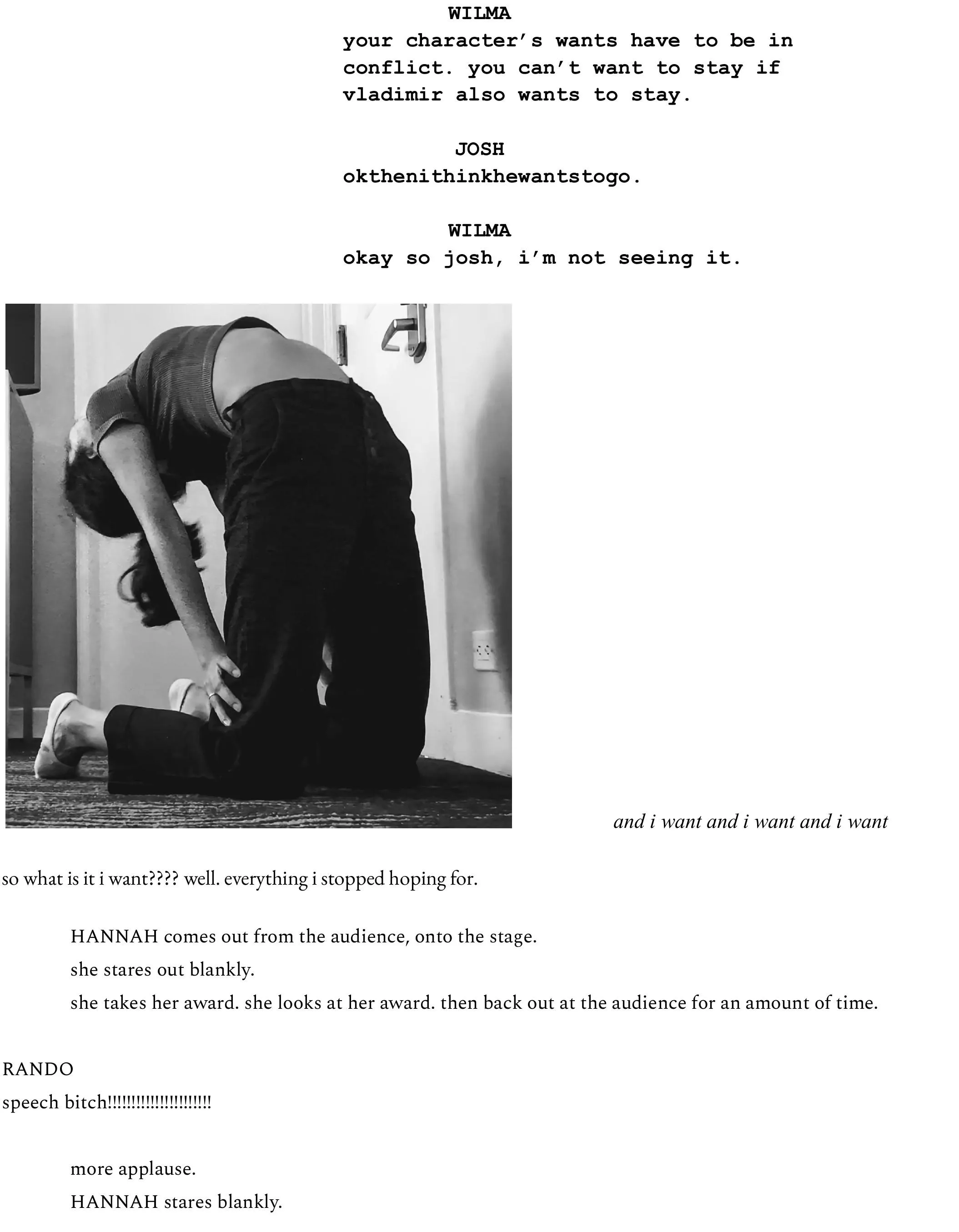 WILMA your character’s wants have to be in conflict. you can’t want to stay if vladimir also wants to stay.  JOSH okthenithinkhewantstogo.   WILMA okay so josh, i’m not seeing it.                     and i want and i want and i want  so what is it i want???? well. everything i stopped hoping for.   HANNAH comes out from the audience, onto the stage.  she stares out blankly.  she takes her award. she looks at her award. then back out at the audience for an amount of time.  RANDO speech bitch!!!!!!!!!!!!!!!!!!!!!!  	more applause.  HANNAH stares blankly. 