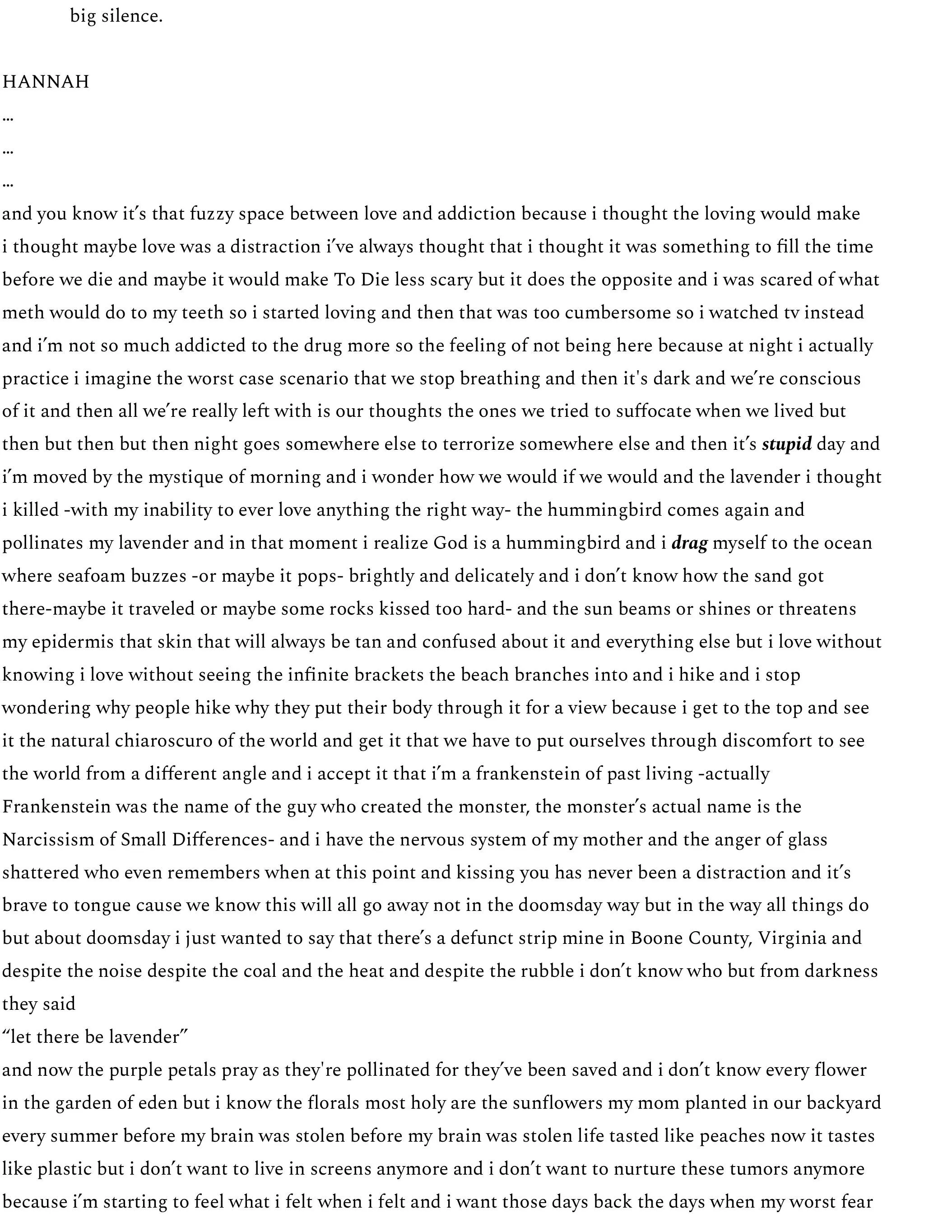 big silence.  HANNAH … … … and you know it’s that fuzzy space between love and addiction because i thought the loving would make  i thought maybe love was a distraction i’ve always thought that i thought it was something to fill the time before we die and maybe it would make To Die less scary but it does the opposite and i was scared of what meth would do to my teeth so i started loving and then that was too cumbersome so i watched tv instead and i’m not so much addicted to the drug more so the feeling of not being here because at night i actually practice i imagine the worst case scenario that we stop breathing and then it's dark and we’re conscious of it and then all we’re really left with is our thoughts the ones we tried to suffocate when we lived but then but then but then night goes somewhere else to terrorize somewhere else and then it’s stupid day and i’m moved by the mystique of morning and i wonder how we would if we would and the lavender i thought i killed -with my inability to ever love anything the right way- the hummingbird comes again and pollinates my lavender and in that moment i realize God is a hummingbird and i drag myself to the ocean where seafoam buzzes -or maybe it pops- brightly and delicately and i don’t know how the sand got there-maybe it traveled or maybe some rocks kissed too hard- and the sun beams or shines or threatens my epidermis that skin that will always be tan and confused about it and everything else but i love without knowing i love without seeing the infinite brackets the beach branches into and i hike and i stop wondering why people hike why they put their body through it for a view because i get to the top and see it the natural chiaroscuro of the world and get it that we have to put ourselves through discomfort to see the world from a different angle and i accept it that i’m a frankenstein of past living -actually Frankenstein was the name of the guy who created the monster, the monster’s actual name is the Narcissism of Small Differences- and i have the nervous system of my mother and the anger of glass shattered who even remembers when at this point and kissing you has never been a distraction and it’s brave to tongue cause we know this will all go away not in the doomsday way but in the way all things do but about doomsday i just wanted to say that there’s a defunct strip mine in Boone County, Virginia and despite the noise despite the coal and the heat and despite the rubble i don’t know who but from darkness they said “let there be lavender” and now the purple petals pray as they're pollinated for they’ve been saved and i don’t know every flower in the garden of eden but i know the florals most holy are the sunflowers my mom planted in our backyard every summer before my brain was stolen before my brain was stolen life tasted like peaches now it tastes like plastic but i don’t want to live in screens anymore and i don’t want to nurture these tumors anymore because i’m starting to feel what i felt when i felt and i want those days back the days when my worst fear 